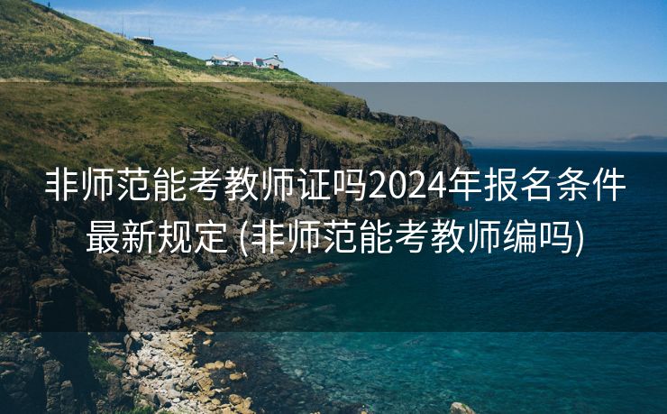 非师范能考教师证吗2024年报名条件最新规定 (非师范能考教师编吗)