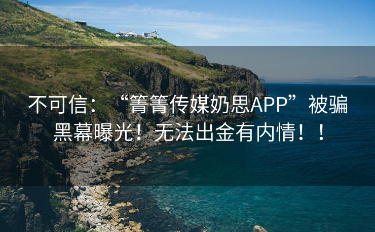 不可信：“箐箐传媒奶思APP”被骗黑幕曝光！无法出金有内情！！