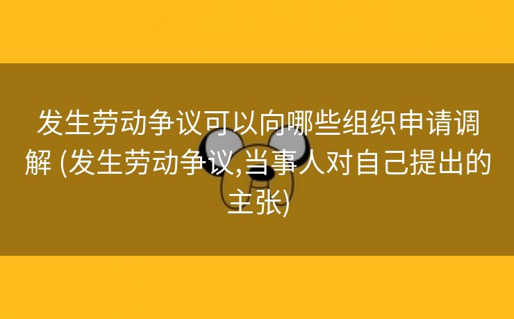 发生劳动争议可以向哪些组织申请调解 (发生劳动争议,当事人对自己提出的主张)