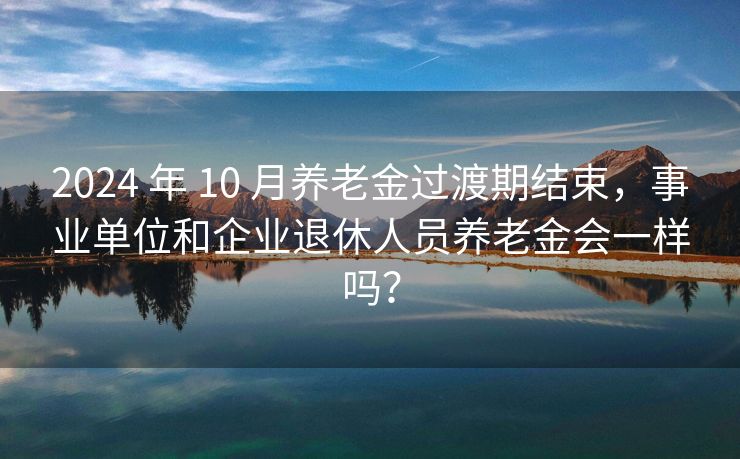 2024 年 10 月养老金过渡期结束，事业单位和企业退休人员养老金会一样吗？