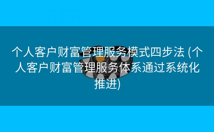 个人客户财富管理服务模式四步法 (个人客户财富管理服务体系通过系统化推进)