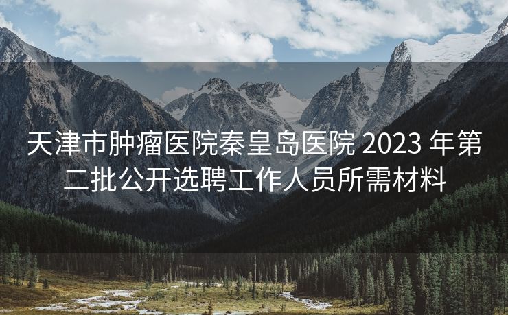 天津市肿瘤医院秦皇岛医院 2023 年第二批公开选聘工作人员所需材料